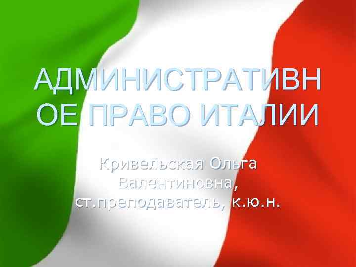 АДМИНИСТРАТИВН ОЕ ПРАВО ИТАЛИИ Кривельская Ольга Валентиновна, ст. преподаватель, к. ю. н. 