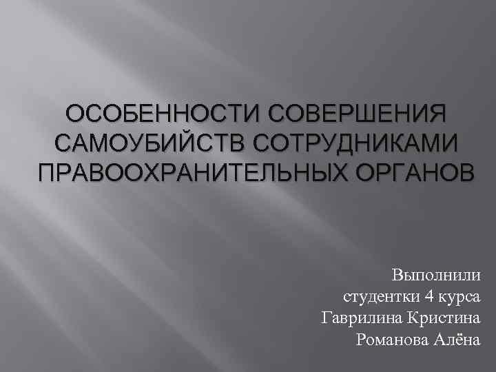 ОСОБЕННОСТИ СОВЕРШЕНИЯ САМОУБИЙСТВ СОТРУДНИКАМИ ПРАВООХРАНИТЕЛЬНЫХ ОРГАНОВ Выполнили студентки 4 курса Гаврилина Кристина Романова Алёна