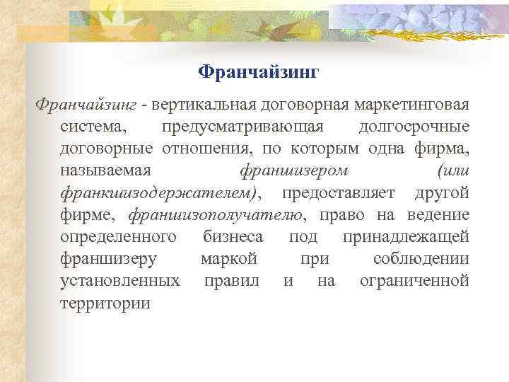 Франчайзинг - вертикальная договорная маркетинговая система, предусматривающая долгосрочные договорные отношения, по которым одна фирма,