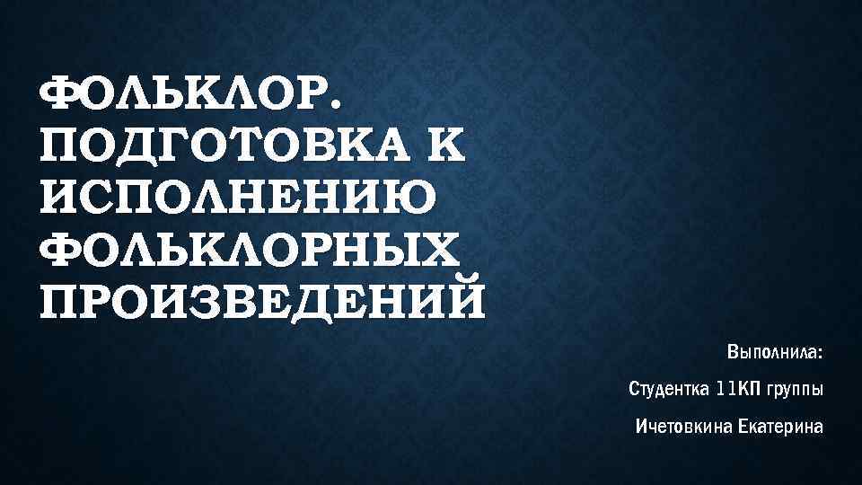 ФОЛЬКЛОР. ПОДГОТОВКА К ИСПОЛНЕНИЮ ФОЛЬКЛОРНЫХ ПРОИЗВЕДЕНИЙ Выполнила: Студентка 11 КП группы Ичетовкина Екатерина 