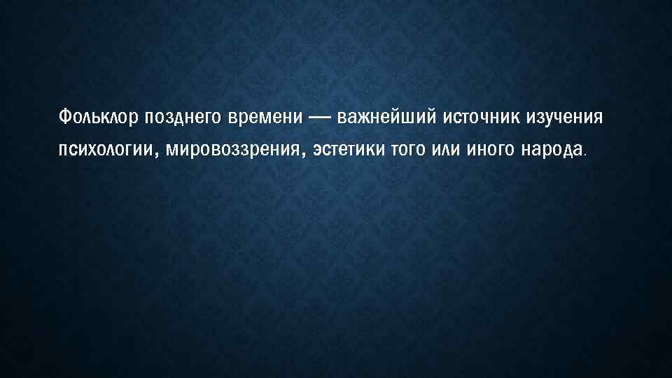 Фольклор позднего времени — важнейший источник изучения психологии, мировоззрения, эстетики того или иного народа.