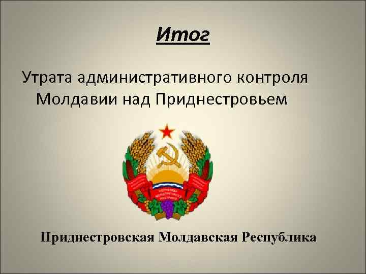 Итог Утрата административного контроля Молдавии над Приднестровьем Приднестровская Молдавская Республика 