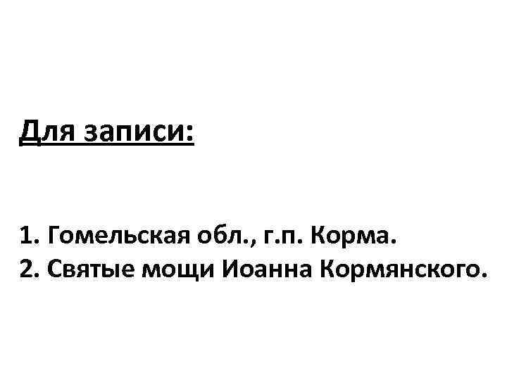 Для записи: 1. Гомельская обл. , г. п. Корма. 2. Святые мощи Иоанна Кормянского.