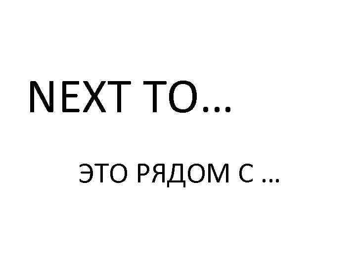 NEXT TO… ЭТО РЯДОМ С … 