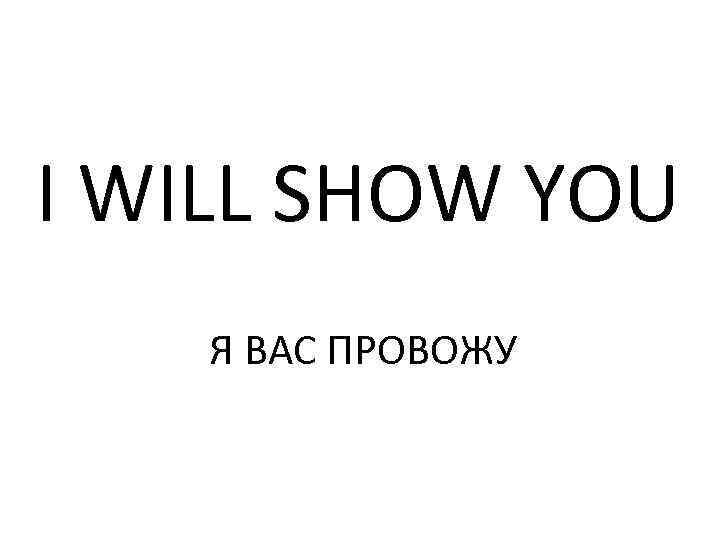 I WILL SHOW YOU Я ВАС ПРОВОЖУ 