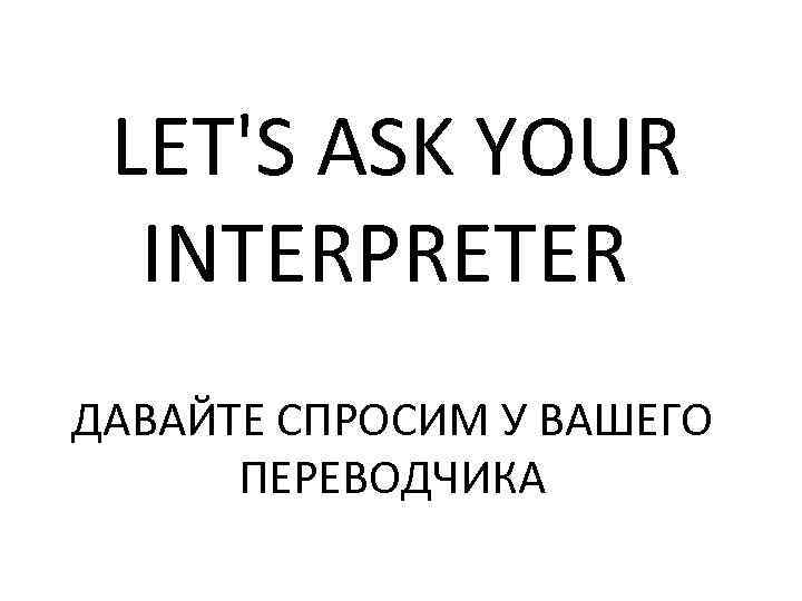 LET'S ASK YOUR INTERPRETER ДАВАЙТЕ СПРОСИМ У ВАШЕГО ПЕРЕВОДЧИКА 
