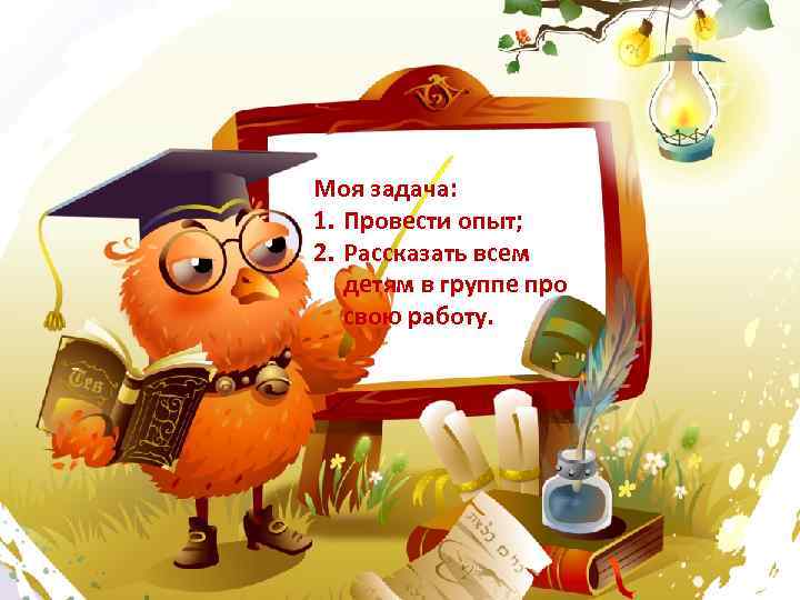 Моя задача: 1. Провести опыт; 2. Рассказать всем детям в группе про свою работу.