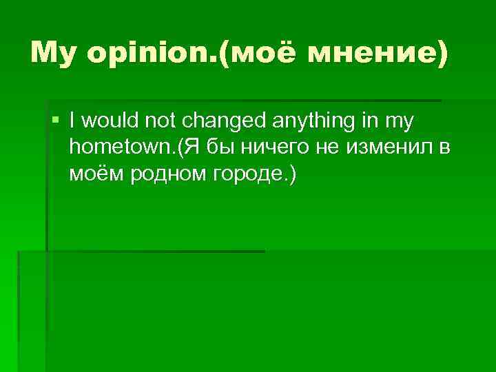 My opinion. (моё мнение) § I would not changed anything in my hometown. (Я