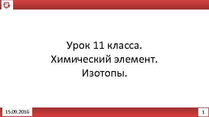 Урок 11 класса. Химический элемент. Изотопы. 15. 09. 2016 1 