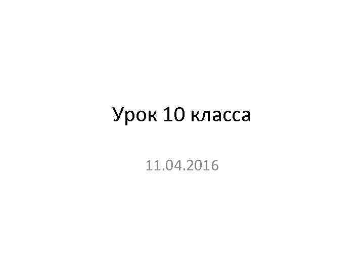 Урок 10 класса 11. 04. 2016 