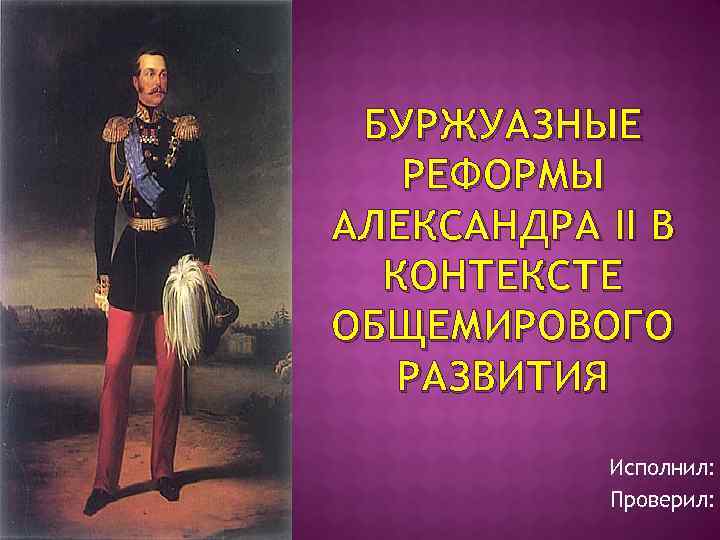 БУРЖУАЗНЫЕ РЕФОРМЫ АЛЕКСАНДРА II В КОНТЕКСТЕ ОБЩЕМИРОВОГО РАЗВИТИЯ Исполнил: Проверил: 