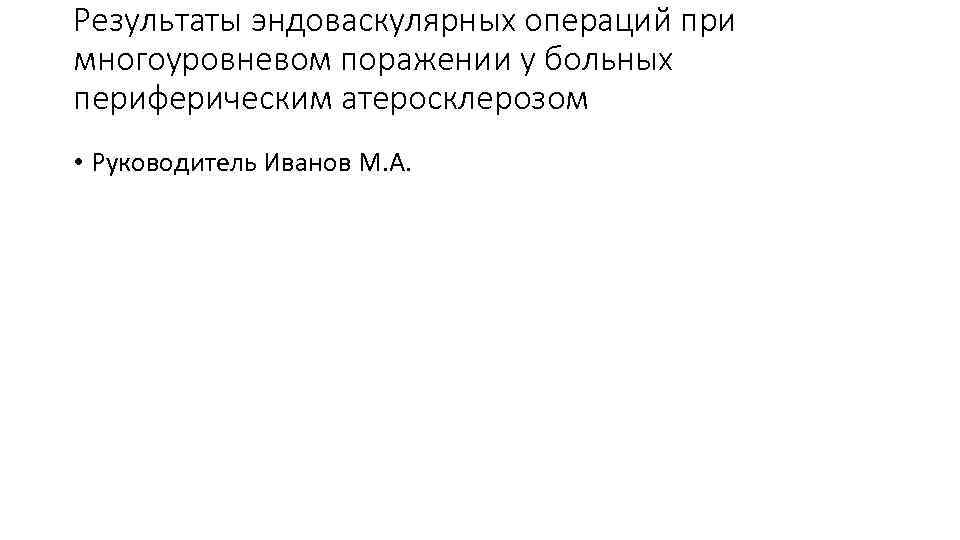 Результаты эндоваскулярных операций при многоуровневом поражении у больных периферическим атеросклерозом • Руководитель Иванов М.