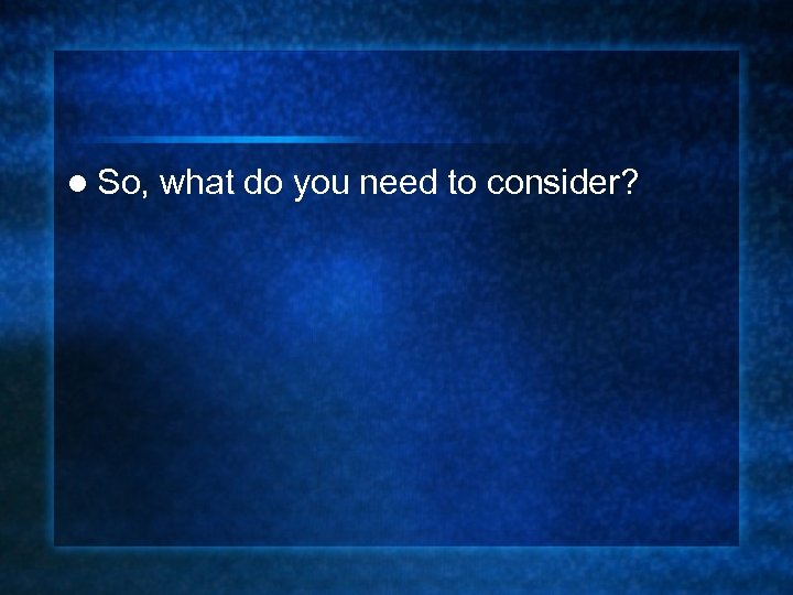 l So, what do you need to consider? 