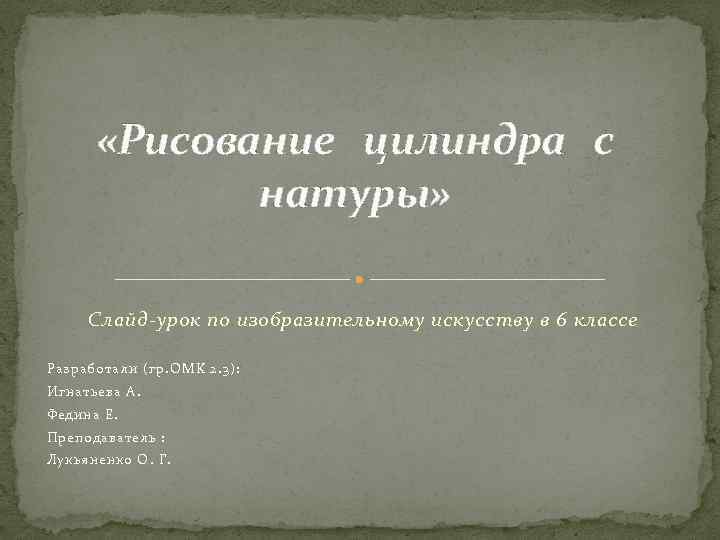  «Рисование цилиндра с натуры» Слайд-урок по изобразительному искусству в 6 классе Разработали (гр.