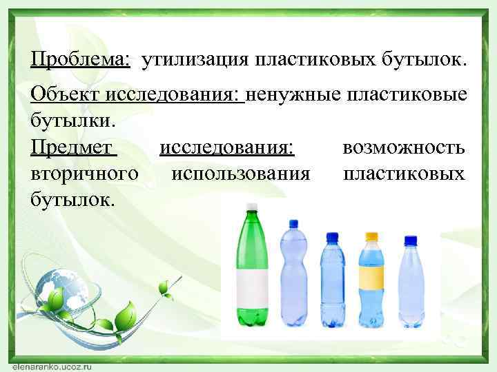 Проблема: утилизация пластиковых бутылок. Объект исследования: ненужные пластиковые бутылки. Предмет исследования: возможность вторичного использования