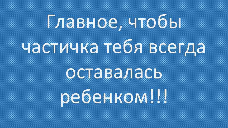 Главное, чтобы частичка тебя всегда оставалась ребенком!!! 