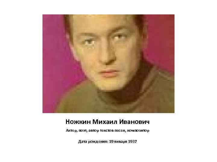 Ножкин Михаил Иванович Актер, поэт, автор текстов песен, композитор Дата рождения: 19 января 1937