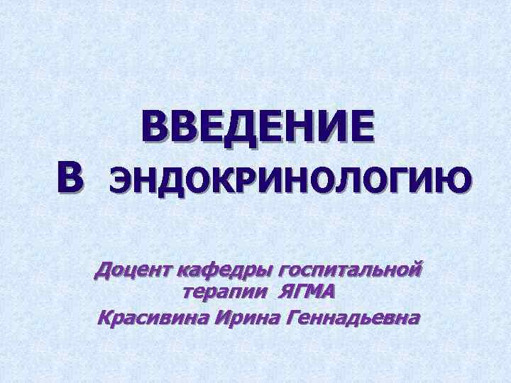 В ВВЕДЕНИЕ ЭНДОКРИНОЛОГИЮ Доцент кафедры госпитальной терапии ЯГМА Красивина Ирина Геннадьевна 