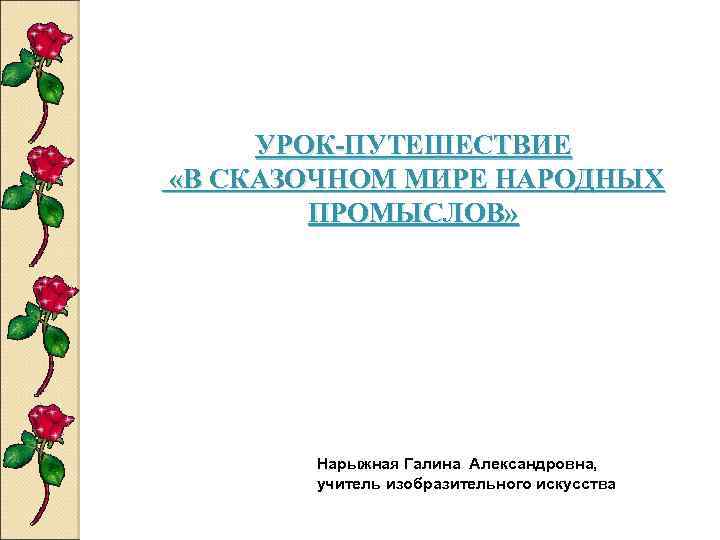 УРОК-ПУТЕШЕСТВИЕ «В СКАЗОЧНОМ МИРЕ НАРОДНЫХ ПРОМЫСЛОВ» Нарыжная Галина Александровна, учитель изобразительного искусства 