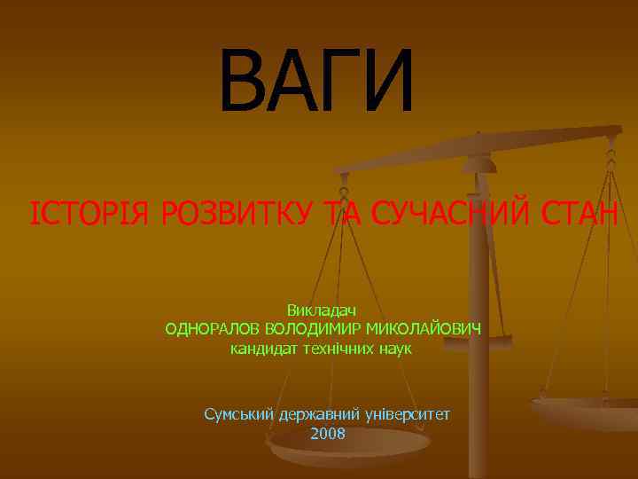 ВАГИ ІСТОРІЯ РОЗВИТКУ ТА СУЧАСНИЙ СТАН Викладач ОДНОРАЛОВ ВОЛОДИМИР МИКОЛАЙОВИЧ кандидат технічних наук Сумський
