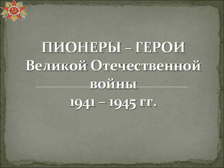 ПИОНЕРЫ – ГЕРОИ Великой Отечественной войны 1941 – 1945 гг. 