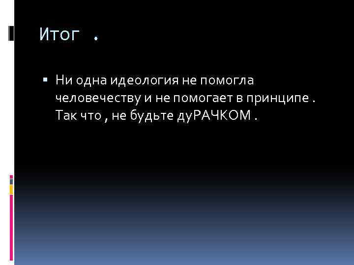 Итог. Ни одна идеология не помогла человечеству и не помогает в принципе. Так что