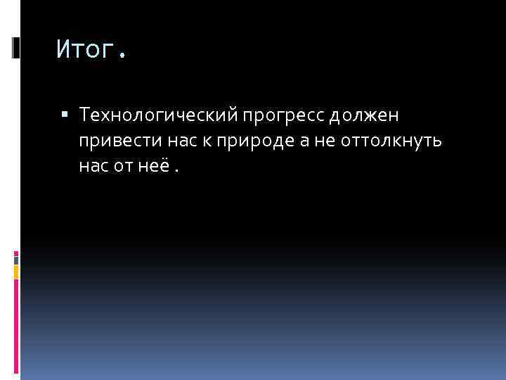 Итог. Технологический прогресс должен привести нас к природе а не оттолкнуть нас от неё.