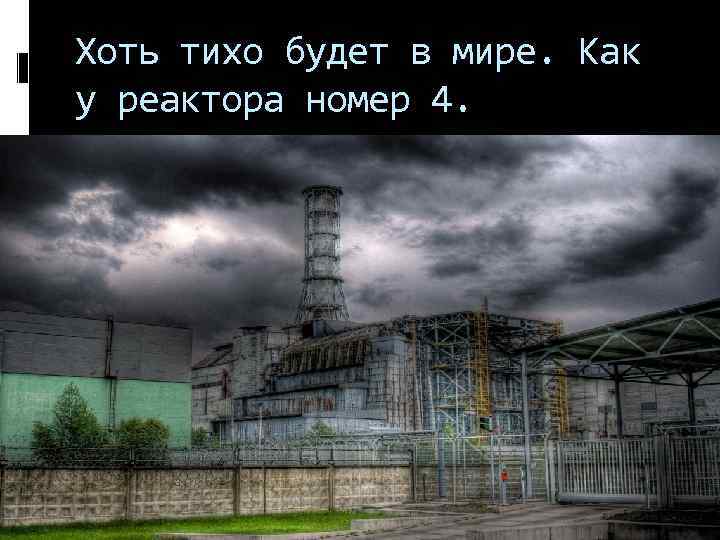 Хоть тихо будет в мире. Как у реактора номер 4. 