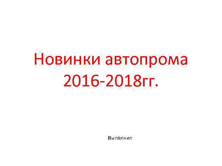 Новинки автопрома 2016 -2018 гг. Выполнил 