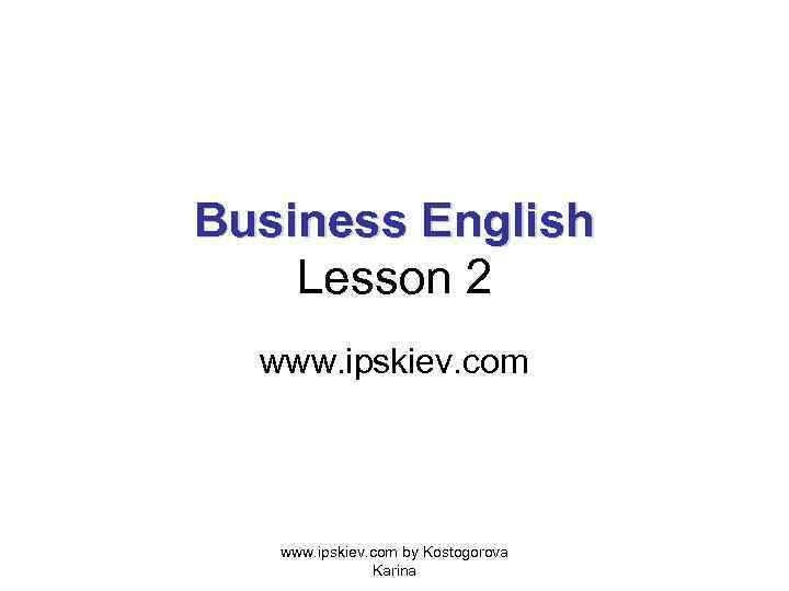 Business English Lesson 2 www. ipskiev. com by Kostogorova Karina 