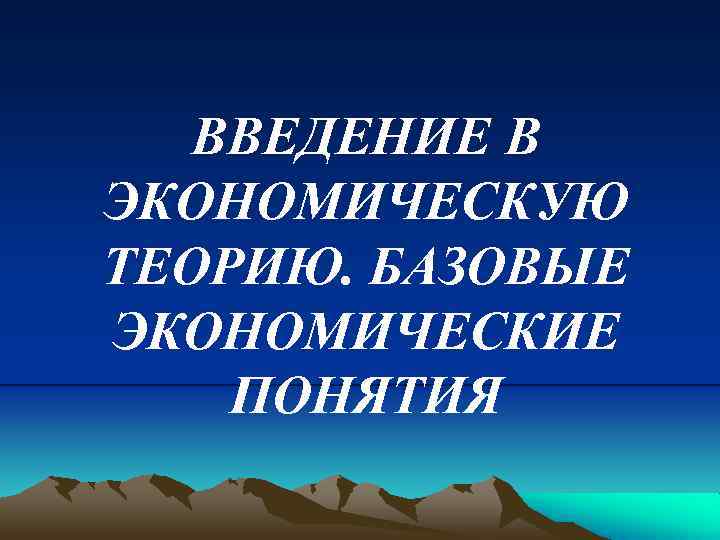 ВВЕДЕНИЕ В ЭКОНОМИЧЕСКУЮ ТЕОРИЮ. БАЗОВЫЕ ЭКОНОМИЧЕСКИЕ ПОНЯТИЯ 
