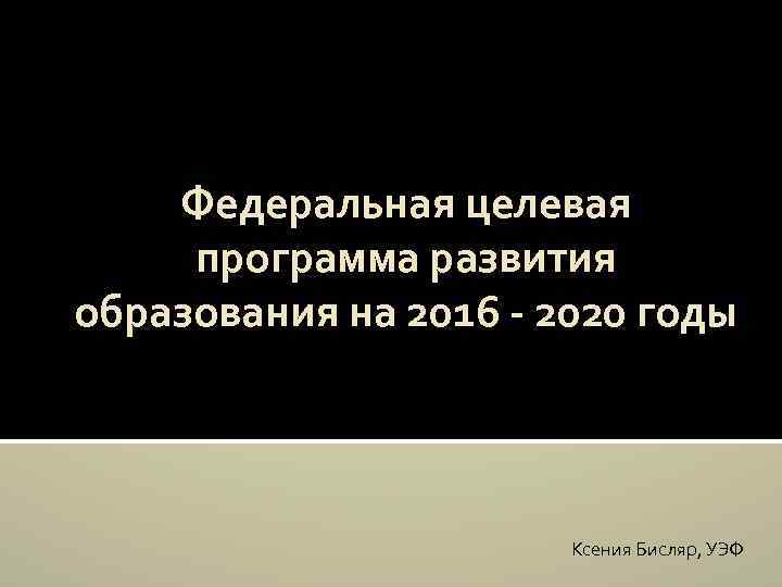 Федеральная целевая программа развития образования на 2016 - 2020 годы Ксения Бисляр, УЭФ 