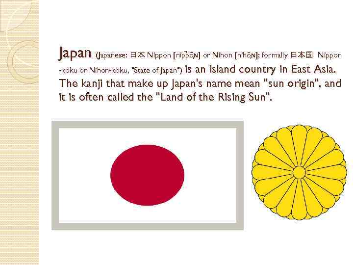Japan (Japanese: 日本 Nippon [nip põ ɴ] or Nihon [nihõ ɴ]; formally 日本国 Nippon