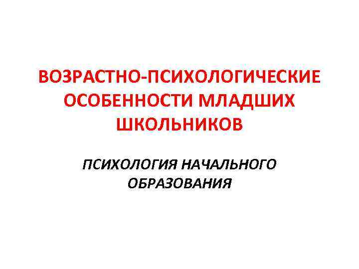 ВОЗРАСТНО-ПСИХОЛОГИЧЕСКИЕ ОСОБЕННОСТИ МЛАДШИХ ШКОЛЬНИКОВ ПСИХОЛОГИЯ НАЧАЛЬНОГО ОБРАЗОВАНИЯ 