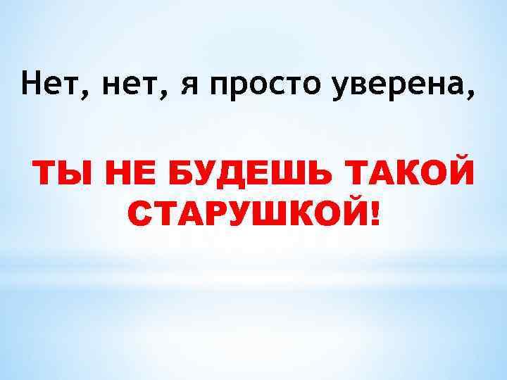 Нет, нет, я просто уверена, ТЫ НЕ БУДЕШЬ ТАКОЙ СТАРУШКОЙ! 