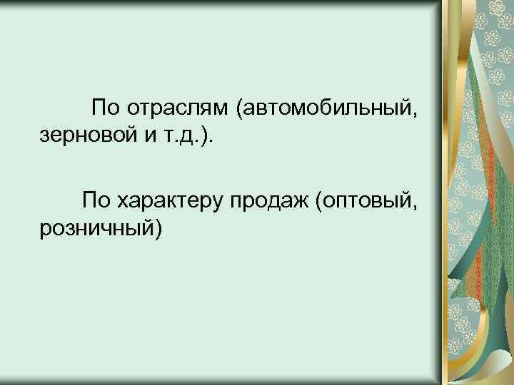 По отраслям (автомобильный, зерновой и т. д. ). По характеру продаж (оптовый, розничный) 