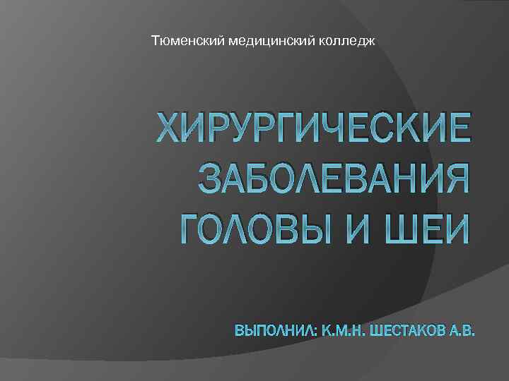 Тюменский медицинский колледж ХИРУРГИЧЕСКИЕ ЗАБОЛЕВАНИЯ ГОЛОВЫ И ШЕИ ВЫПОЛНИЛ: К. М. Н. ШЕСТАКОВ А.