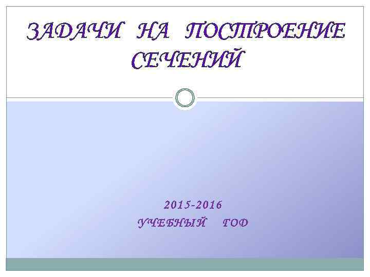 ЗАДАЧИ НА ПОСТРОЕНИЕ СЕЧЕНИЙ 2015 -2016 УЧЕБНЫЙ ГОД 