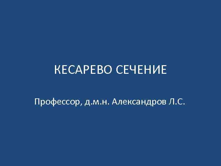 КЕСАРЕВО СЕЧЕНИЕ Профессор, д. м. н. Александров Л. С. 