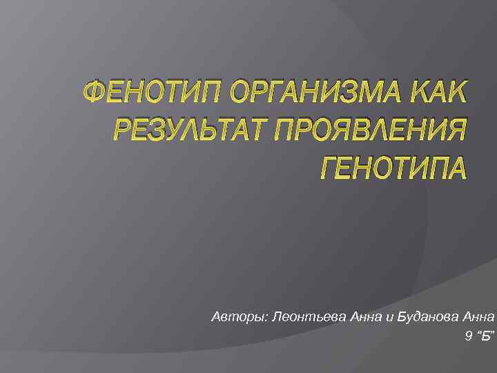 ФЕНОТИП ОРГАНИЗМА КАК РЕЗУЛЬТАТ ПРОЯВЛЕНИЯ ГЕНОТИПА Авторы: Леонтьева Анна и Буданова Анна 9 “Б”