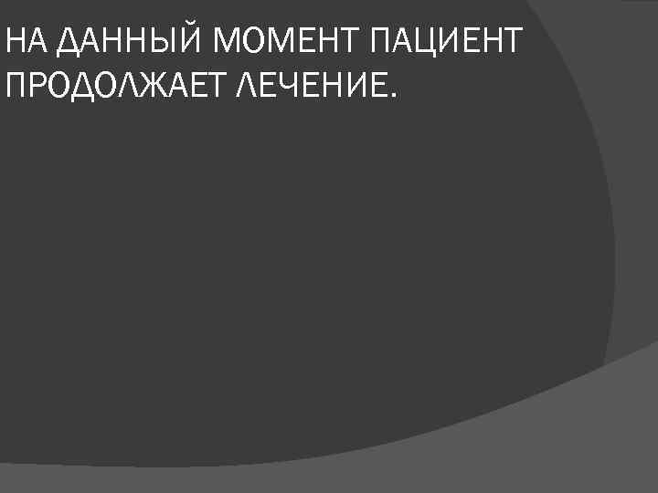 НА ДАННЫЙ МОМЕНТ ПАЦИЕНТ ПРОДОЛЖАЕТ ЛЕЧЕНИЕ. 