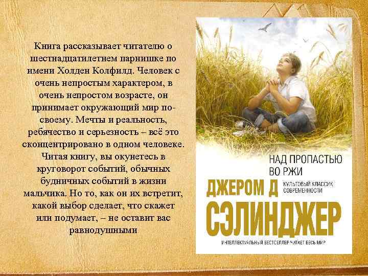 Книга рассказывает читателю о шестнадцатилетнем парнишке по имени Холден Колфилд. Человек с очень непростым
