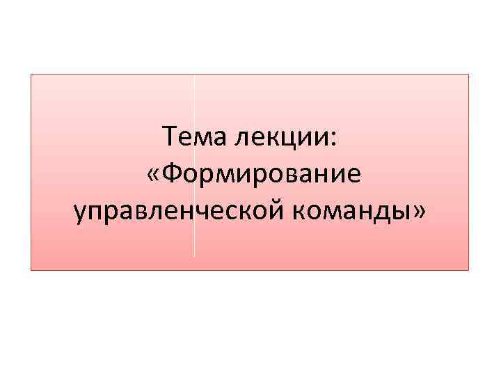 Тема лекции: «Формирование управленческой команды» 