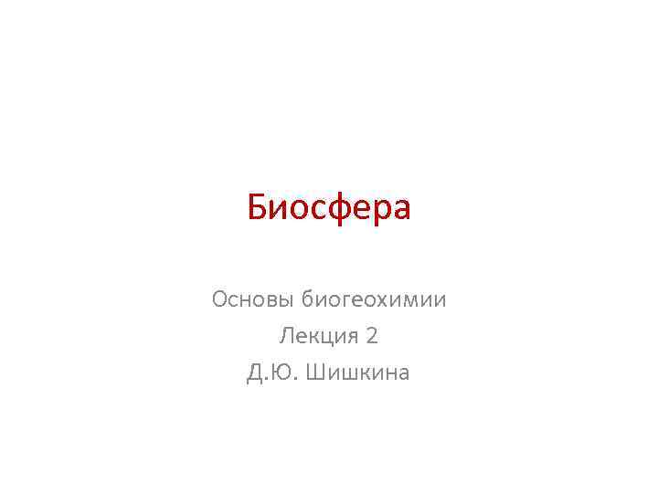 Биосфера Основы биогеохимии Лекция 2 Д. Ю. Шишкина 