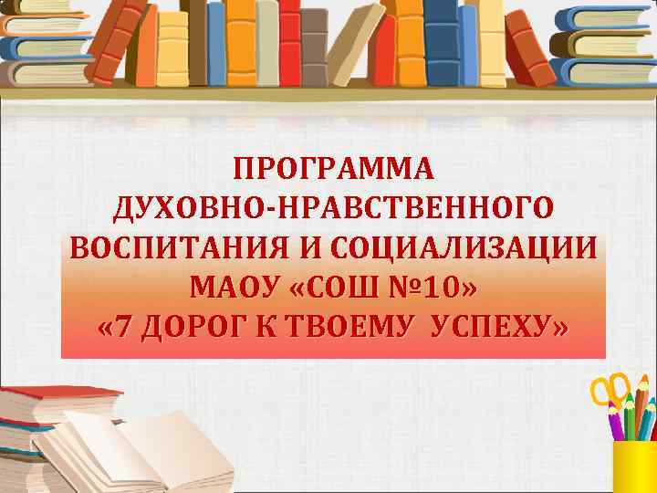 ПРОГРАММА ДУХОВНО-НРАВСТВЕННОГО ВОСПИТАНИЯ И СОЦИАЛИЗАЦИИ МАОУ «СОШ № 10» « 7 ДОРОГ К ТВОЕМУ