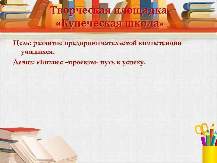Творческая площадка «Купеческая школа» Цель: развитие предпринимательской компетенции учащихся. Девиз: «Бизнес –проекты- путь к