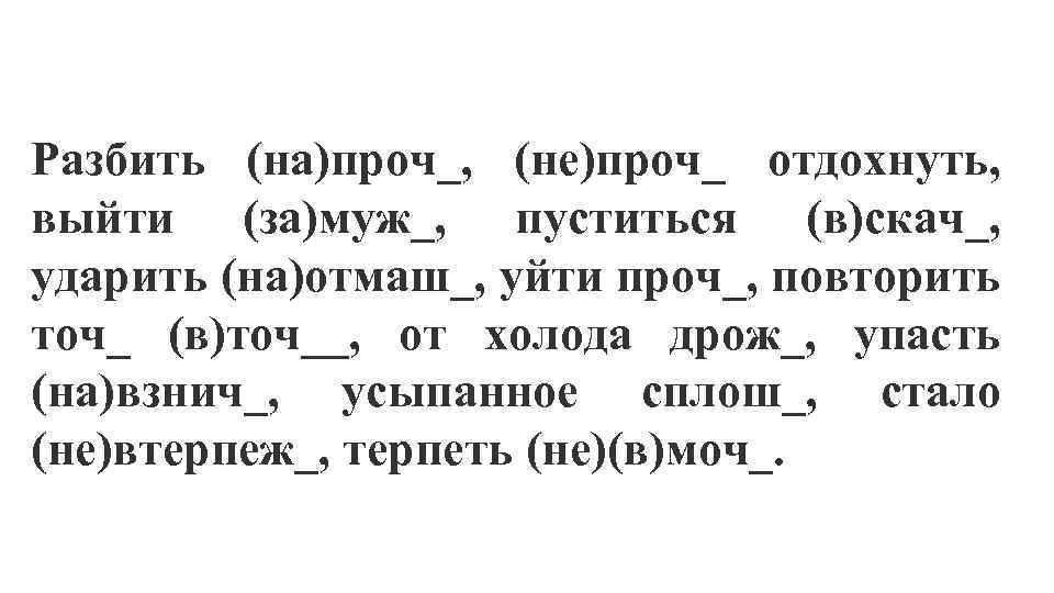 Разбить (на)проч_, (не)проч_ отдохнуть, выйти (за)муж_, пуститься (в)скач_, ударить (на)отмаш_, уйти проч_, повторить точ_