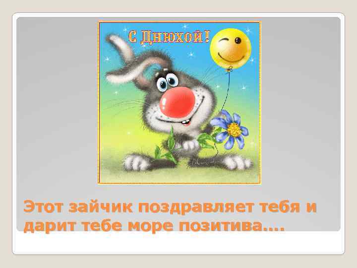 Этот зайчик поздравляет тебя и дарит тебе море позитива…. 