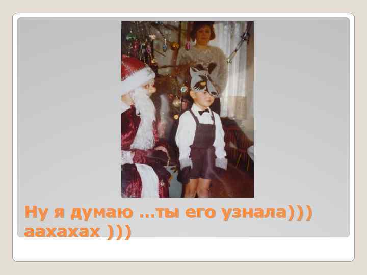 Ну я думаю …ты его узнала))) аахахах ))) 