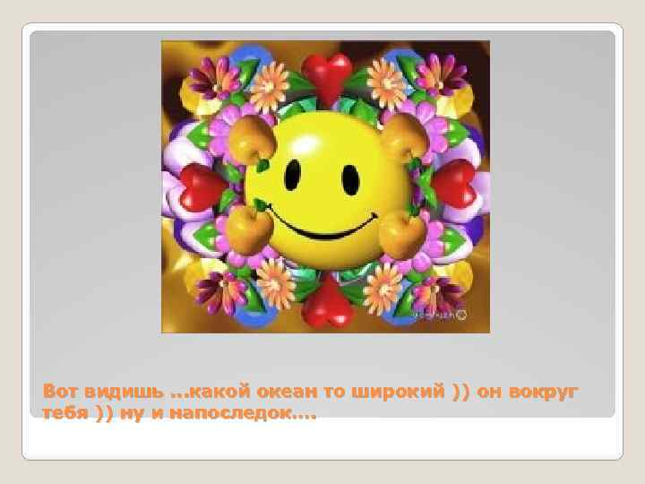 Вот видишь. . . какой океан то широкий )) он вокруг тебя )) ну